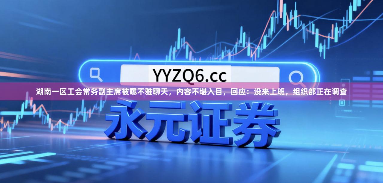 湖南一区工会常务副主席被曝不雅聊天，内容不堪入目，回应：没来上班，组织部正在调查